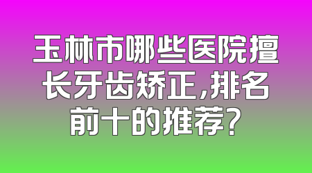 玉林市哪些医院擅长牙齿矫正，排名前十的推荐？