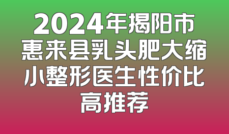 2024年揭阳市惠来县乳头肥大缩小整形医生性价比高推荐