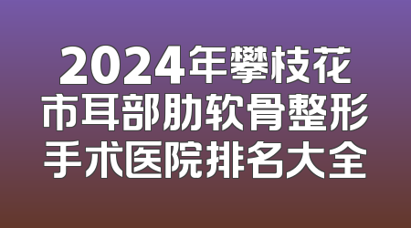 2024年攀枝花市耳部肋软骨整形手术医院排名大全