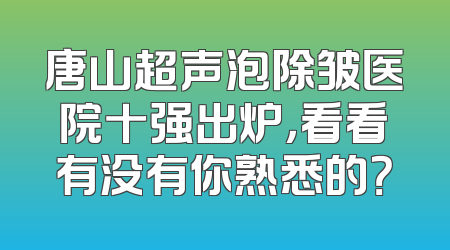 唐山超声泡除皱医院十强出炉，看看有没有你熟悉的？