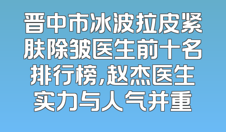 晋中市冰波拉皮紧肤除皱医生前十名排行榜，赵杰医生实力与人气并重