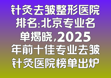 针灸去皱整形医院排名：北京专业名单揭晓，2025年前十佳专业去皱针灸医院榜单出炉