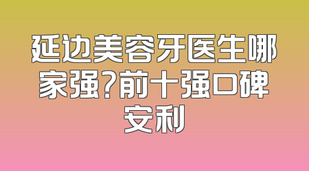 延边美容牙医生哪家强？前十强口碑安利