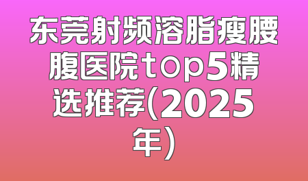 东莞射频溶脂瘦腰腹医院top5精选推荐（2025年）