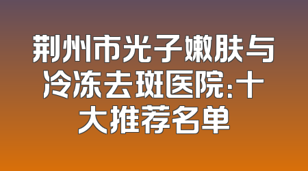 荆州市光子嫩肤与冷冻去斑医院：十大推荐名单