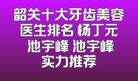 韶关十大牙齿美容医生排名 杨丁元 池宇峰 池宇峰实力推荐