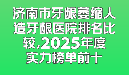 济南市牙龈萎缩人造牙龈医院排名比较，2025年度实力榜单前十