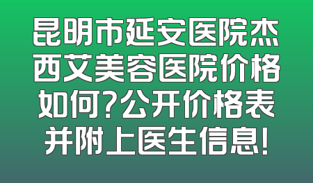 昆明市延安医院杰西艾美容医院价格如何？公开价格表并附上医生信息！