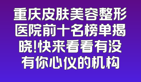 重庆皮肤美容整形医院前十名榜单揭晓！快来看看有没有你心仪的机构