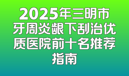 2025年三明市牙周炎龈下刮治优质医院前十名推荐指南