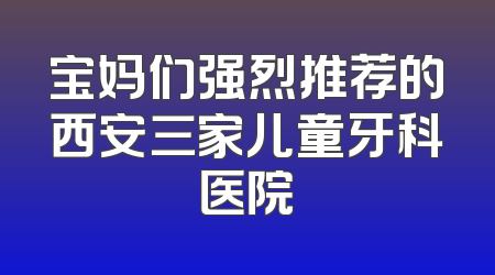 宝妈们强烈推荐的西安三家儿童牙科医院
