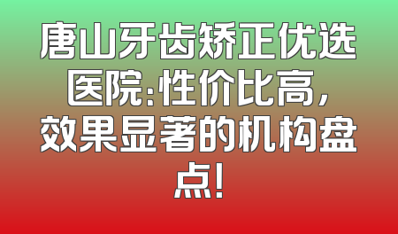 唐山牙齿矫正优选医院：性价比高，效果显著的机构盘点！