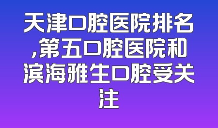 天津口腔医院排名，第五口腔医院和滨海雅生口腔受关注