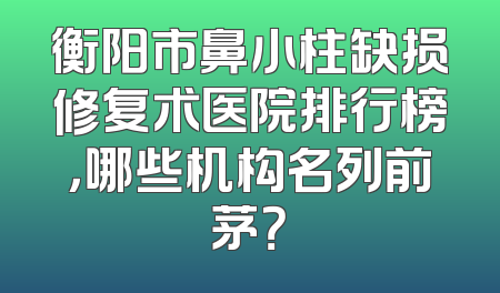 衡阳市鼻小柱缺损修复术医院排行榜，哪些机构名列前茅？