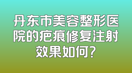 丹东市美容整形医院的疤痕修复注射效果如何？