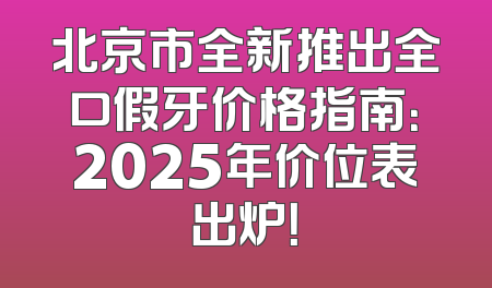 北京市全新推出全口假牙价格指南：2025年价位表出炉！