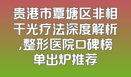 贵港市覃塘区非相干光疗法深度解析，整形医院口碑榜单出炉推荐