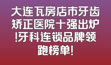 大连瓦房店市牙齿矫正医院十强出炉！牙科连锁品牌领跑榜单！