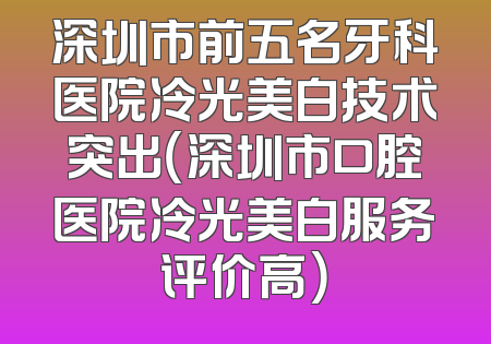 深圳市前五名牙科医院冷光美白技术突出（深圳市口腔医院冷光美白服务评价高）