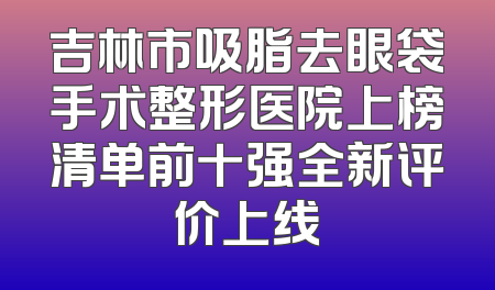 吉林市吸脂去眼袋手术整形医院上榜清单前十强全新评价上线
