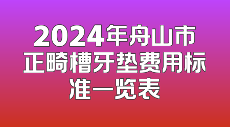 2024年舟山市正畸槽牙垫费用标准一览表