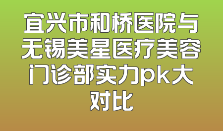 宜兴市和桥医院与无锡美星医疗美容门诊部实力pk大对比