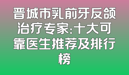 晋城市乳前牙反颌治疗专家：十大可靠医生推荐及排行榜