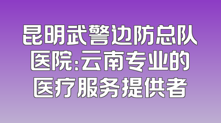 昆明武警边防总队医院：云南专业的医疗服务提供者