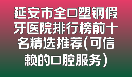 延安市全口塑钢假牙医院排行榜前十名精选推荐（可信赖的口腔服务）