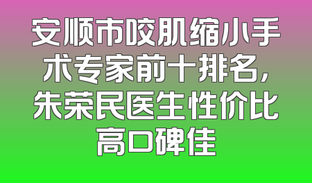 安顺市咬肌缩小手术专家前十排名，朱荣民医生性价比高口碑佳