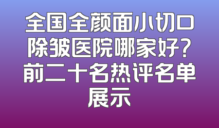 全国全颜面小切口除皱医院哪家好？前二十名热评名单展示