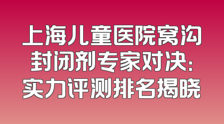 上海儿童医院窝沟封闭剂专家对决：实力评测排名揭晓