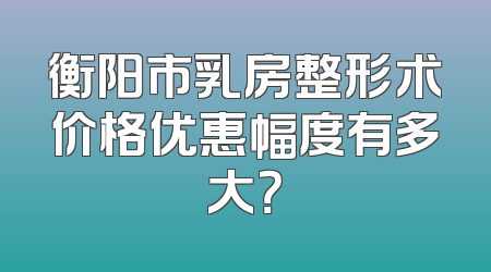 衡阳市乳房整形术价格优惠幅度有多大？