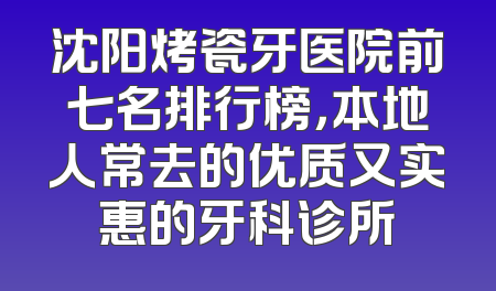 沈阳烤瓷牙医院前七名排行榜，本地人常去的优质又实惠的牙科诊所
