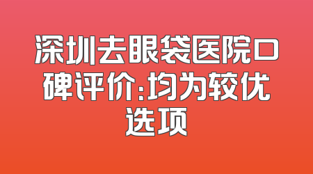 深圳去眼袋医院口碑评价：均为较优选项