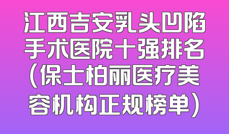 江西吉安乳头凹陷手术医院十强排名（保士柏丽医疗美容机构正规榜单）