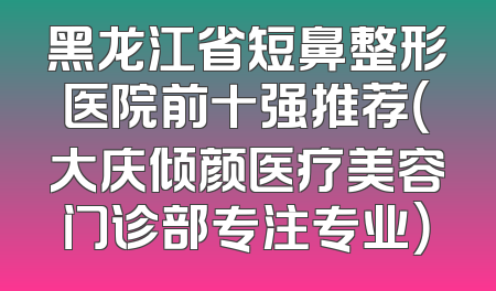 黑龙江省短鼻整形医院前十强推荐（大庆倾颜医疗美容门诊部专注专业）