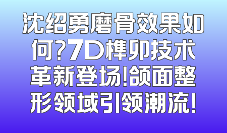 沈绍勇磨骨效果如何？7D榫卯技术革新登场！颌面整形领域引领潮流！