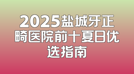2025盐城牙正畸医院前十夏日优选指南