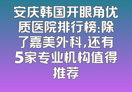 安庆韩国开眼角优质医院排行榜：除了嘉美外科，还有5家专业机构值得推荐
