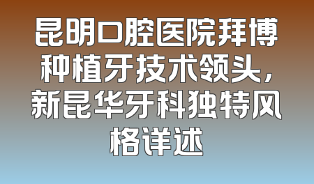 昆明口腔医院拜博种植牙技术领头，新昆华牙科独特风格详述