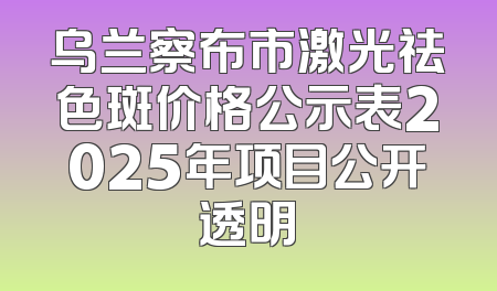 乌兰察布市激光祛色斑价格公示表2025年项目公开透明
