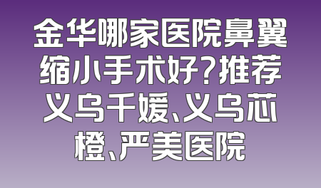 金华哪家医院鼻翼缩小手术好？推荐义乌千媛、义乌芯橙、严美医院