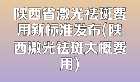 陕西省激光祛斑费用新标准发布（陕西激光祛斑大概费用）