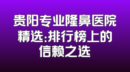 贵阳专业隆鼻医院精选：排行榜上的信赖之选