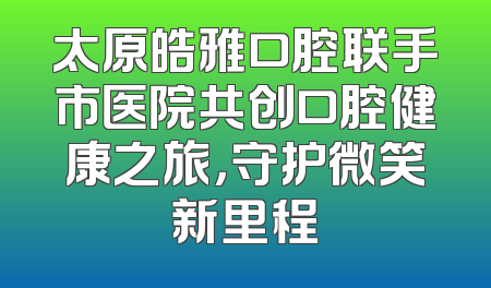 太原皓雅口腔联手市医院共创口腔健康之旅，守护微笑新里程