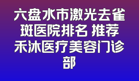 六盘水市激光去雀斑医院排名 推荐禾沐医疗美容门诊部