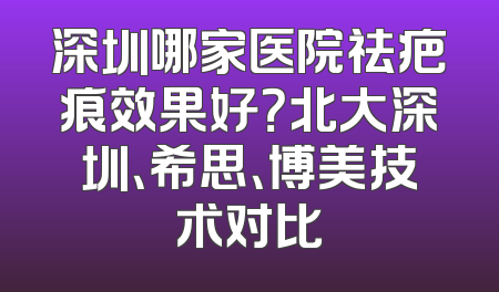 深圳哪家医院祛疤痕效果好？北大深圳、希思、博美技术对比