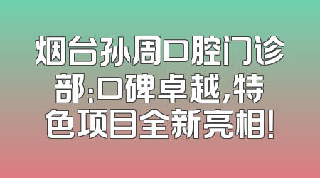烟台孙周口腔门诊部：口碑卓越，特色项目全新亮相！