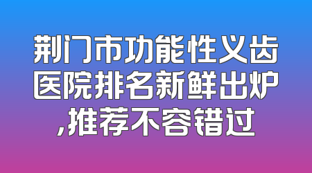 荆门市功能性义齿医院排名新鲜出炉，推荐不容错过